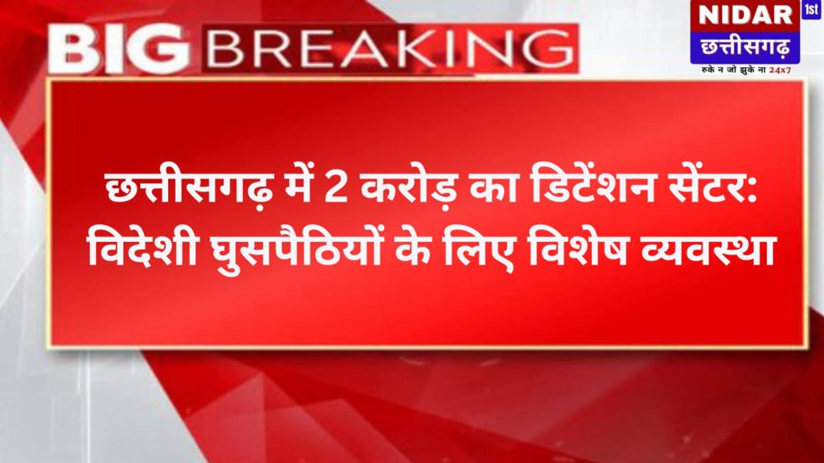 छत्तीसगढ़ में 2 करोड़ का डिटेंशन सेंटर: विदेशी घुसपैठियों के लिए विशेष व्यवस्था